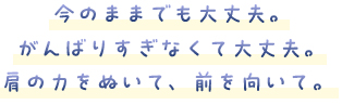 今のままでも大丈夫。がんばりすぎなくて大丈夫。肩の力をぬいて、前を向いて。