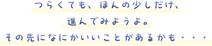 つらくても、ほんの少しだけ、進んでみようよ。その先になにかいいことがあるかも・・・