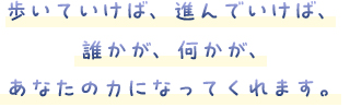 歩いていけば、進んでいけば、誰かが、何かが、あなたの力になってくれます。