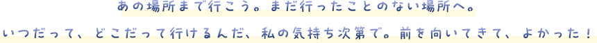 あの場所まで行こう。まだ行ったことのない場所へ。いつだって、どこだって行けるんだ、私の気持ち次第で。前を向いてきて、よかった！