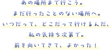 あの場所まで行こう。まだ行ったことのない場所へ。いつだって、どこだって行けるんだ、私の気持ち次第で。前を向いてきて、よかった！