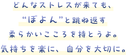 どんなストレスが来ても、“ぼよん”と跳ね返す柔らかいこころを持とうよ。気持ちを楽に、自分を大切に。